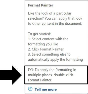 Notice that at the bottom of the tool tip it says FYI: To apply the formatting in multiple places, double-click Format Painter.FYI: To apply the formatting in multiple places, double-click Format Painter.